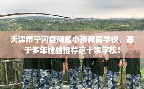 天津市宁河县问题小孩教育学校,基于多年经验推荐这十家学校! 天津市宁河县问题小孩教育学校,基于多年经验推荐这十家学校!