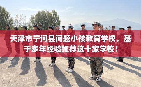 天津市宁河县问题小孩教育学校,基于多年经验推荐这十家学校! 天津市宁河县问题小孩教育学校,基于多年经验推荐这十家学校!