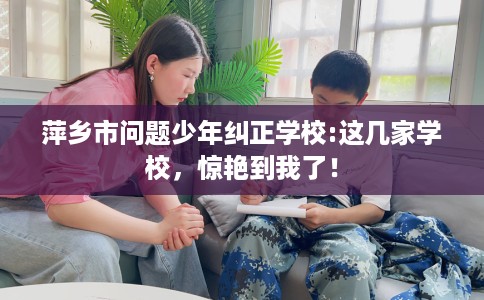 萍乡市问题少年纠正学校:这几家学校,惊艳到我了! 萍乡市问题少年纠正学校:这几家学校,惊艳到我了!