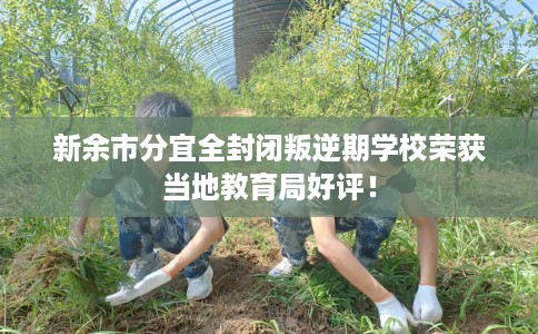 新余市分宜全封闭叛逆期学校荣获当地教育局好评! 新余市分宜全封闭叛逆期学校荣获当地教育局好评!