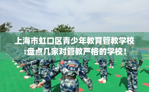 上海市虹口区青少年教育管教学校:盘点几家对管教严格的学校！