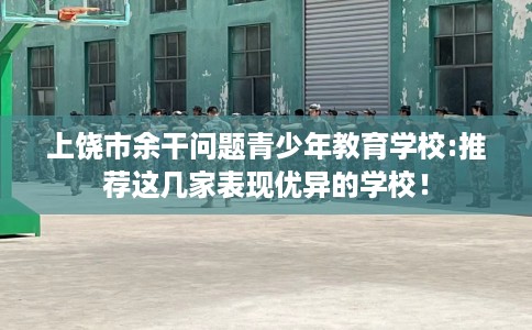 上饶市余干问题青少年教育学校:推荐这几家表现优异的学校！