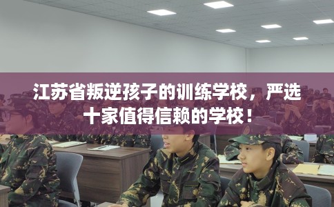 江苏省叛逆孩子的训练学校，严选十家值得信赖的学校！