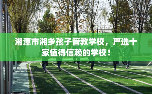 湘潭市湘乡孩子管教学校，严选十家值得信赖的学校！