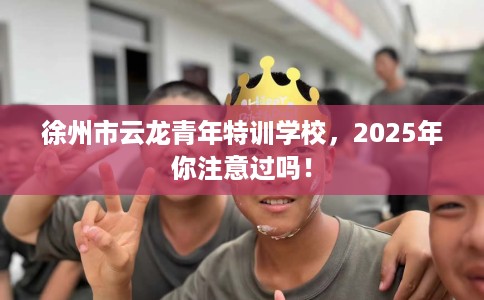 徐州市云龙青年特训学校，2025年你注意过吗！