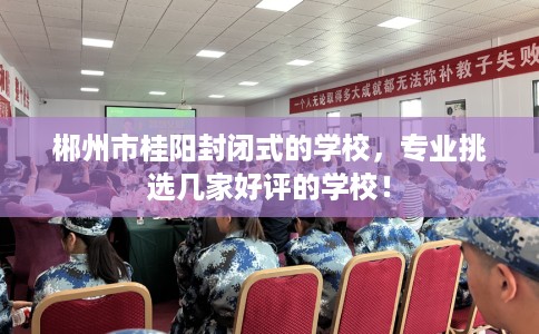 郴州市桂阳封闭式的学校，专业挑选几家好评的学校！