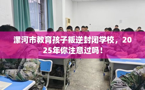 漯河市教育孩子叛逆封闭学校,2025年你注意过吗! 漯河市教育孩子叛逆封闭学校,2025年你注意过吗!