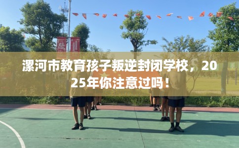 漯河市教育孩子叛逆封闭学校,2025年你注意过吗! 漯河市教育孩子叛逆封闭学校,2025年你注意过吗!