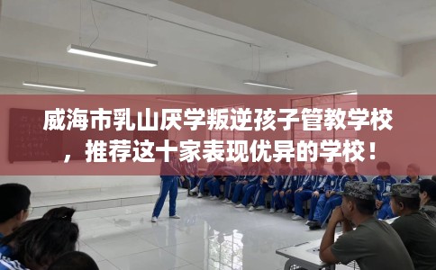 威海市乳山厌学叛逆孩子管教学校，推荐这十家表现优异的学校！
