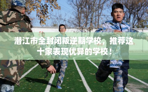 潜江市全封闭叛逆期学校，推荐这十家表现优异的学校！