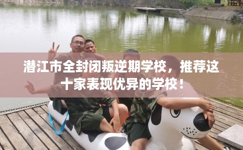 潜江市全封闭叛逆期学校，推荐这十家表现优异的学校！