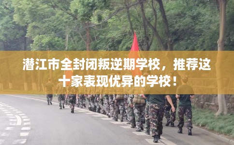 潜江市全封闭叛逆期学校，推荐这十家表现优异的学校！