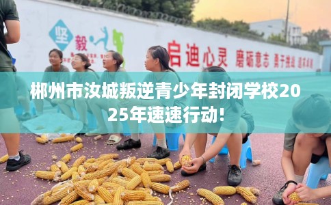 郴州市汝城叛逆青少年封闭学校2025年速速行动!