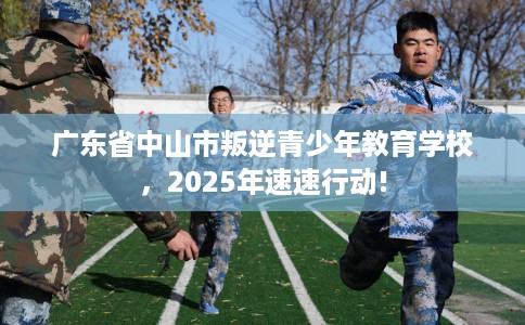 广东省中山市叛逆青少年教育学校,2025年速速行动! 广东省中山市叛逆青少年教育学校,2025年速速行动!