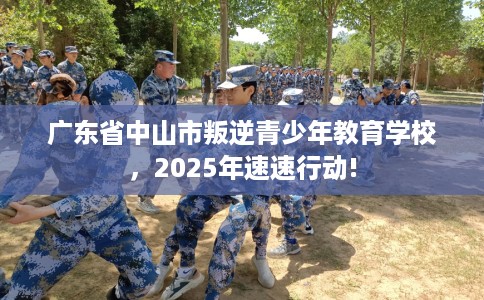 广东省中山市叛逆青少年教育学校，2025年速速行动!
