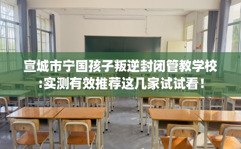宣城市宁国孩子叛逆封闭管教学校:实测有效推荐这几家试试看! 宣城市宁国孩子叛逆封闭管教学校:实测有效推荐这几家试试看!