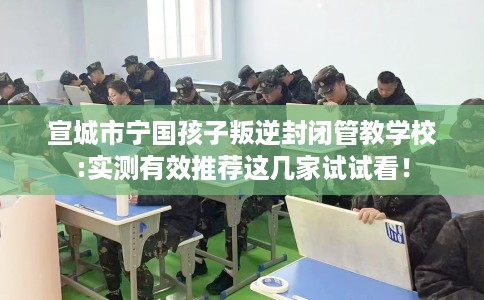 宣城市宁国孩子叛逆封闭管教学校:实测有效推荐这几家试试看！