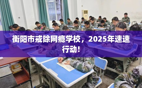衡阳市戒除网瘾学校,2025年速速行动! 衡阳市戒除网瘾学校,2025年速速行动!