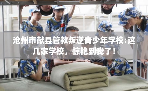 沧州市献县管教叛逆青少年学校:这几家学校，惊艳到我了！