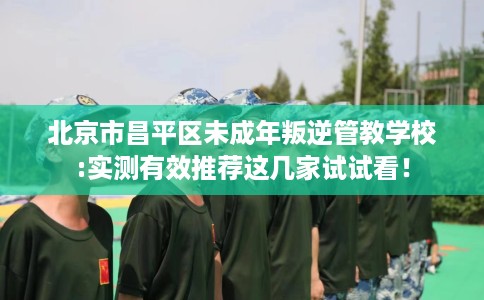 北京市昌平区未成年叛逆管教学校:实测有效推荐这几家试试看! 北京市昌平区未成年叛逆管教学校:实测有效推荐这几家试试看!
