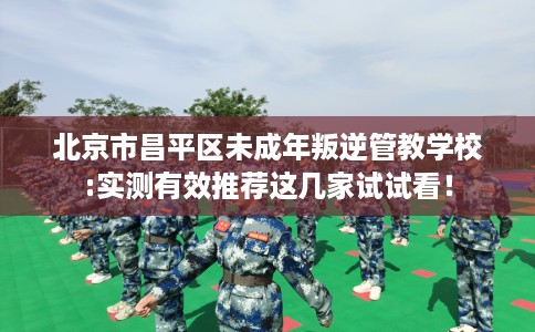 北京市昌平区未成年叛逆管教学校:实测有效推荐这几家试试看！