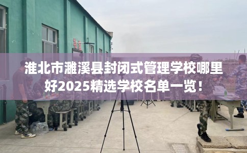 淮北市濉溪县封闭式管理学校哪里好2025精选学校名单一览！