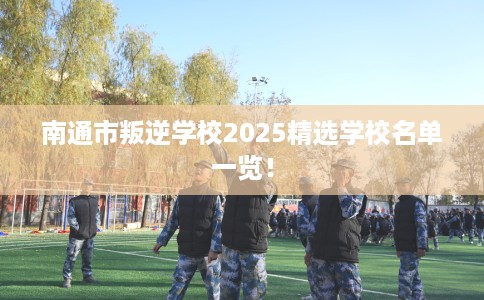 南通市叛逆学校2025精选学校名单一览! 南通市叛逆学校2025精选学校名单一览!