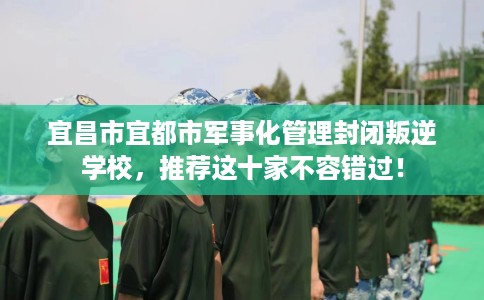 宜昌市宜都市军事化管理封闭叛逆学校，推荐这十家不容错过！