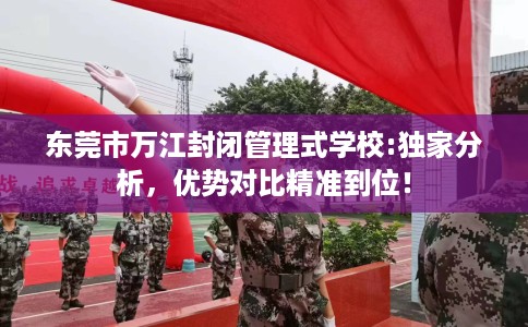 东莞市万江封闭管理式学校:独家分析,优势对比精准到位! 东莞市万江封闭管理式学校:独家分析,优势对比精准到位!