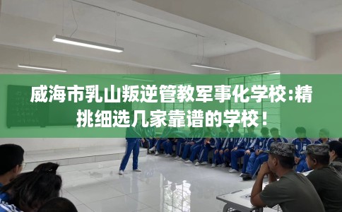 威海市乳山叛逆管教军事化学校:精挑细选几家靠谱的学校！