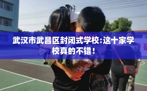 武汉市武昌区封闭式学校:这十家学校真的不错! 武汉市武昌区封闭式学校:这十家学校真的不错!