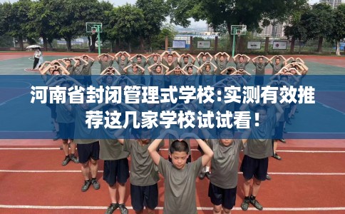 河南省封闭管理式学校:实测有效推荐这几家学校试试看! 河南省封闭管理式学校:实测有效推荐这几家学校试试看!