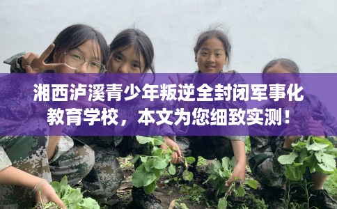湘西泸溪青少年叛逆全封闭军事化教育学校，本文为您细致实测！