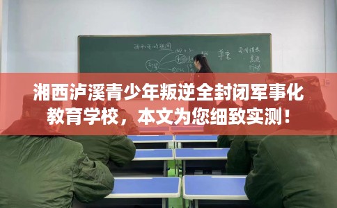 湘西泸溪青少年叛逆全封闭军事化教育学校，本文为您细致实测！