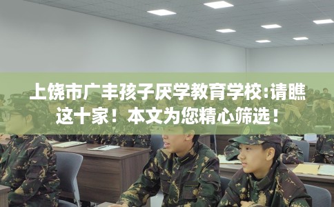 上饶市广丰孩子厌学教育学校:请瞧这十家！本文为您精心筛选！