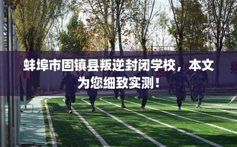 蚌埠市固镇县叛逆封闭学校，本文为您细致实测！