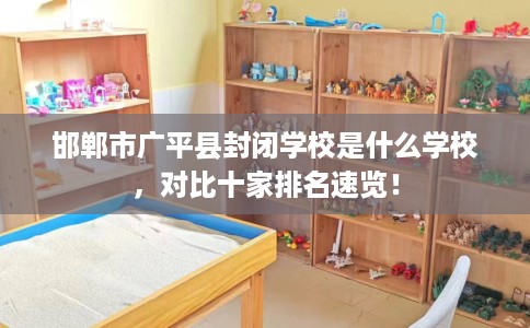 邯郸市广平县封闭学校是什么学校，对比十家排名速览！