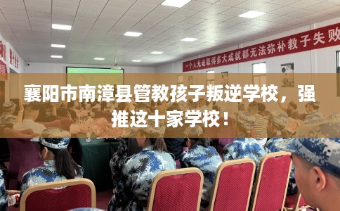 襄阳市南漳县管教孩子叛逆学校,强推这十家学校! 襄阳市南漳县管教孩子叛逆学校,强推这十家学校!