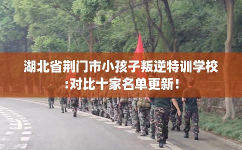 湖北省荆门市小孩子叛逆特训学校:对比十家名单更新! 湖北省荆门市小孩子叛逆特训学校:对比十家名单更新!