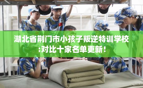 湖北省荆门市小孩子叛逆特训学校:对比十家名单更新! 湖北省荆门市小孩子叛逆特训学校:对比十家名单更新!
