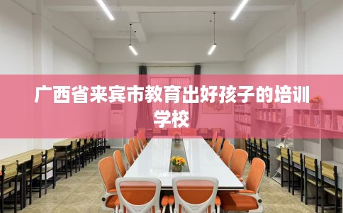 广西省来宾市教育出好孩子的培训学校 广西省来宾市教育出好孩子的培训学校