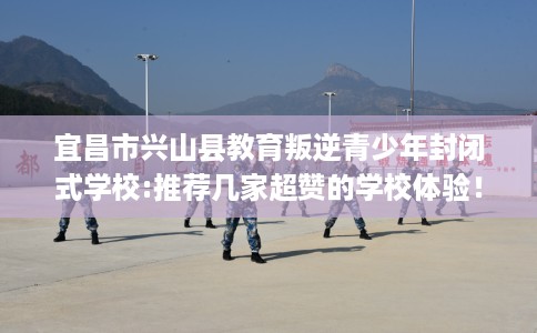 宜昌市兴山县教育叛逆青少年封闭式学校:推荐几家超赞的学校体验！