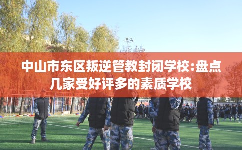 中山市东区叛逆管教封闭学校:盘点几家受好评多的素质学校