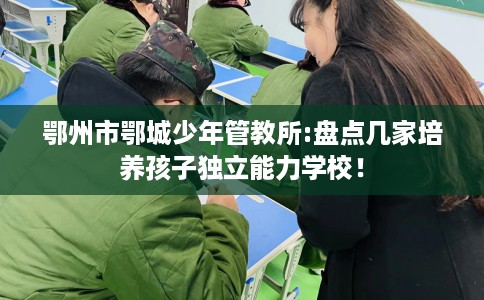 鄂州市鄂城少年管教所:盘点几家培养孩子独立能力学校! 鄂州市鄂城少年管教所:盘点几家培养孩子独立能力学校!