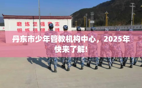丹东市少年管教机构中心，2025年快来了解!