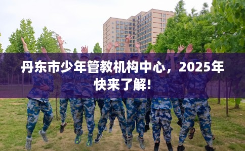 丹东市少年管教机构中心，2025年快来了解!