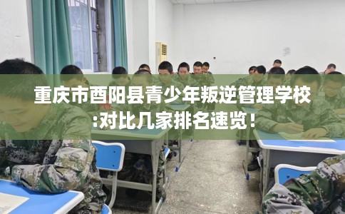 重庆市酉阳县青少年叛逆管理学校:对比几家排名速览！