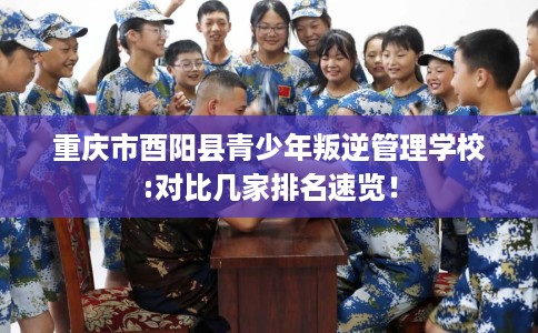 重庆市酉阳县青少年叛逆管理学校:对比几家排名速览！