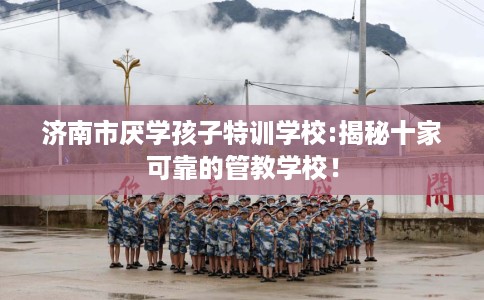 济南市厌学孩子特训学校:揭秘十家可靠的管教学校！