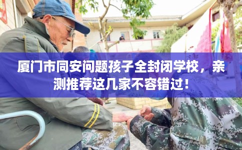 厦门市同安问题孩子全封闭学校，亲测推荐这几家不容错过！